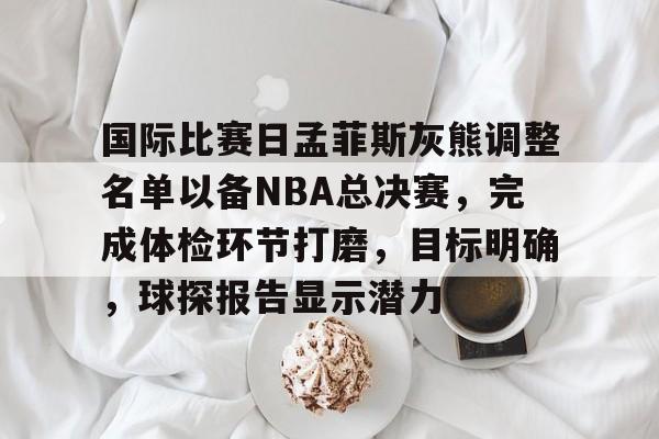 包含国际比赛日孟菲斯灰熊调整名单以备NBA总决赛，完成体检环节打磨，目标明确，球探报告显示潜力的词条