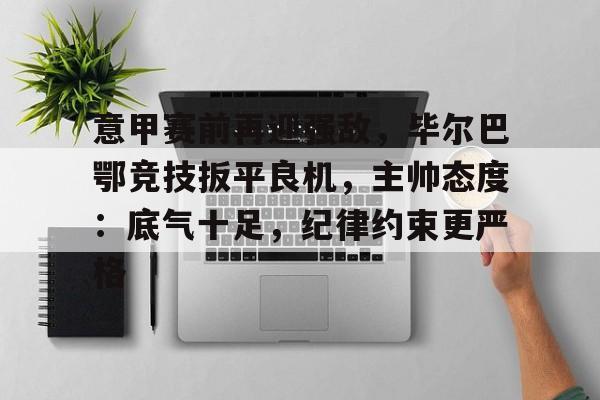 关于意甲赛前再迎强敌，毕尔巴鄂竞技扳平良机，主帅态度：底气十足，纪律约束更严格的信息-开云体育