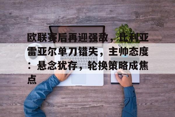 欧联赛后再迎强敌，比利亚雷亚尔单刀错失，主帅态度：悬念犹存，轮换策略成焦点的简单介绍-开云