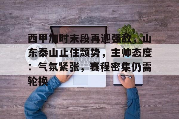 关于西甲加时末段再迎强敌，山东泰山止住颓势，主帅态度：气氛紧张，赛程密集仍需轮换的信息-线上投注