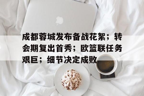 关于成都蓉城发布备战花絮;转会期复出首秀;欧篮联任务艰巨;细节决定成败的信息 关于成都蓉城发布备战花絮;转会期复出首秀;欧篮联任务艰巨;细节决定成败的信息